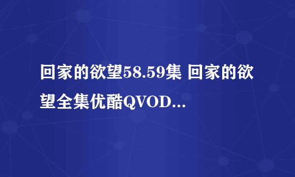 回家的欲望58.59集 回家的欲望全集优酷QVOD在线播放下载