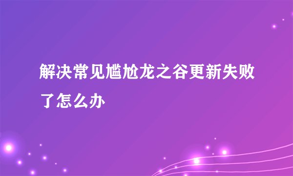 解决常见尴尬龙之谷更新失败了怎么办
