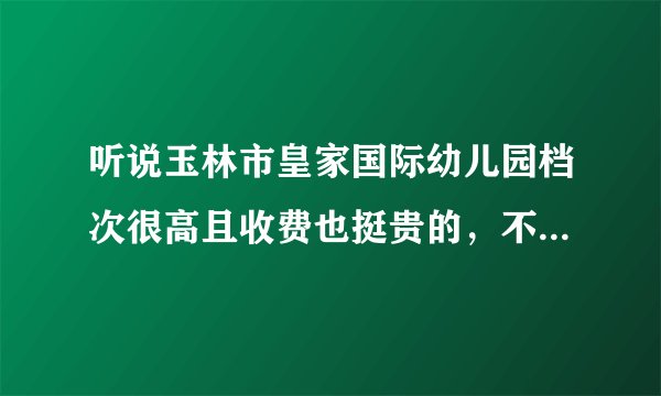 听说玉林市皇家国际幼儿园档次很高且收费也挺贵的，不知师资怎么样？有谁了解，回答我吧。谢谢了！