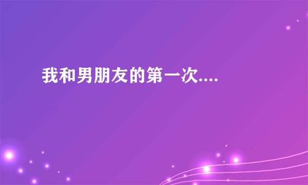 我和男朋友的第一次....