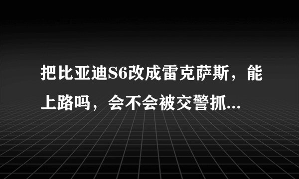 把比亚迪S6改成雷克萨斯，能上路吗，会不会被交警抓，能通过年审吗