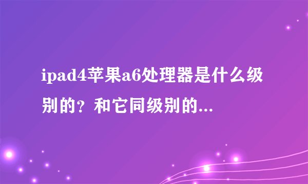 ipad4苹果a6处理器是什么级别的？和它同级别的处理器有哪些？都是什么机器？