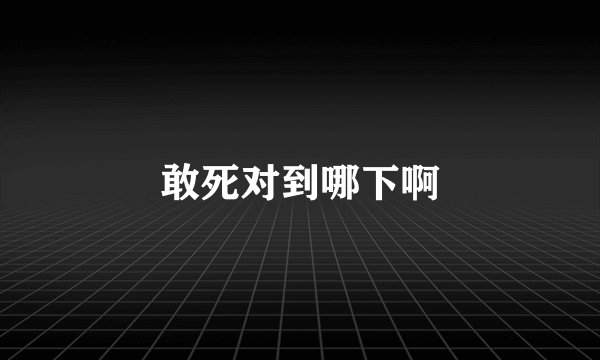 敢死对到哪下啊