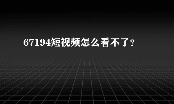 67194短视频怎么看不了？