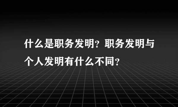 什么是职务发明？职务发明与个人发明有什么不同？