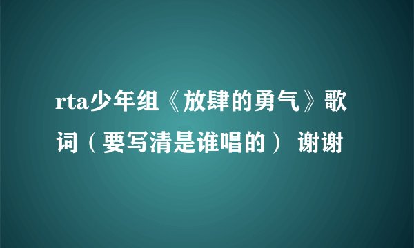 rta少年组《放肆的勇气》歌词（要写清是谁唱的） 谢谢