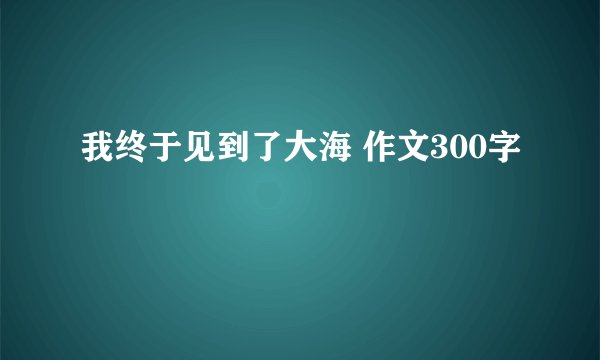 我终于见到了大海 作文300字