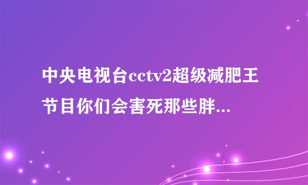 中央电视台cctv2超级减肥王节目你们会害死那些胖子的你们那样是不下来的只会让他们将来越来越胖最后
