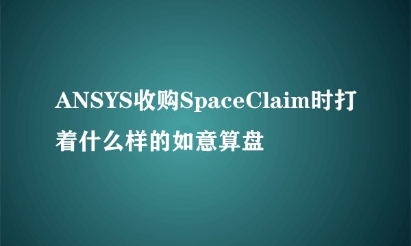 ANSYS收购SpaceClaim时打着什么样的如意算盘
