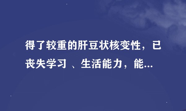 得了较重的肝豆状核变性，已丧失学习 、生活能力，能不能办理残疾证？在线等！高分悬赏～！！！
