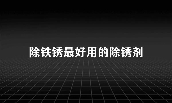 除铁锈最好用的除锈剂