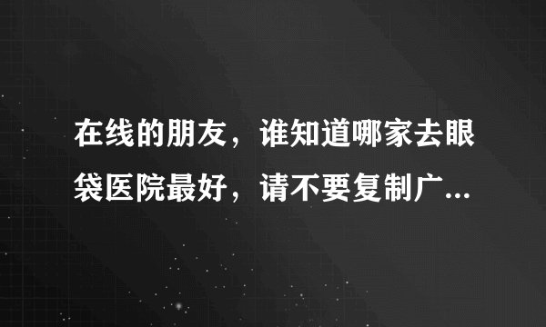 在线的朋友，谁知道哪家去眼袋医院最好，请不要复制广告内容哈