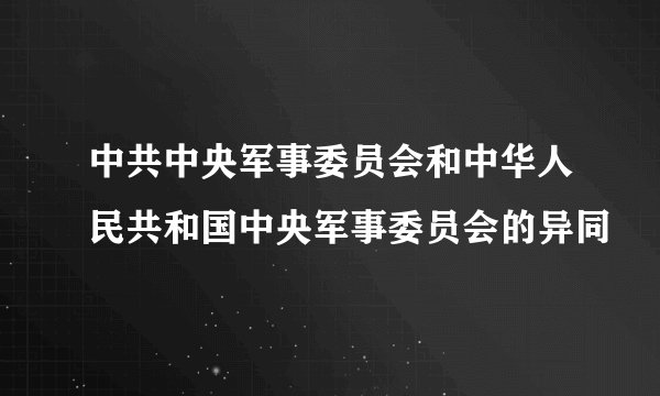 中共中央军事委员会和中华人民共和国中央军事委员会的异同