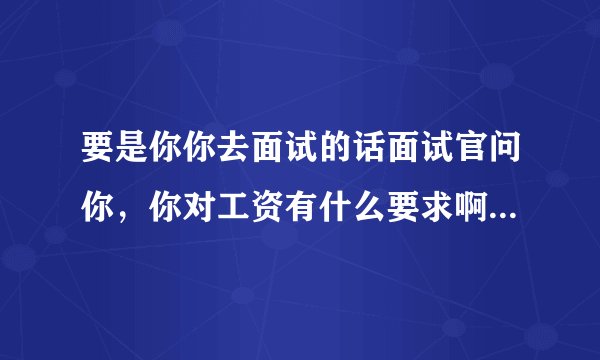 要是你你去面试的话面试官问你，你对工资有什么要求啊你该怎么回答