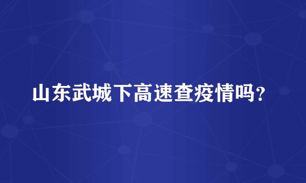 山东武城下高速查疫情吗？