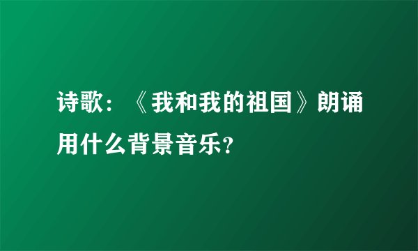 诗歌：《我和我的祖国》朗诵用什么背景音乐？