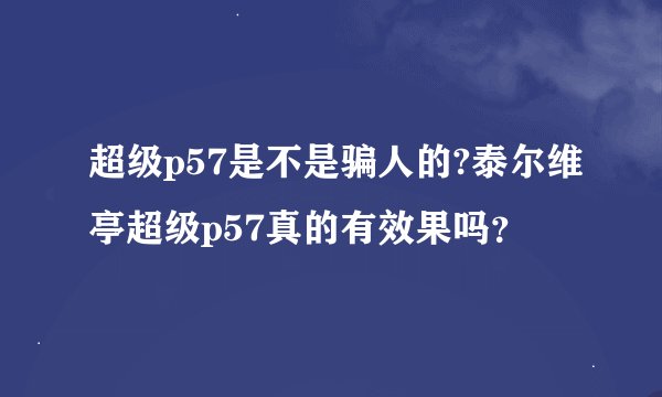 超级p57是不是骗人的?泰尔维亭超级p57真的有效果吗？