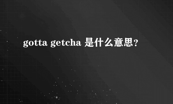 gotta getcha 是什么意思？