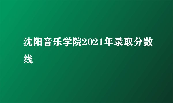 沈阳音乐学院2021年录取分数线