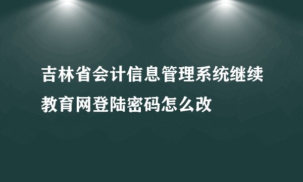 吉林省会计信息管理系统继续教育网登陆密码怎么改