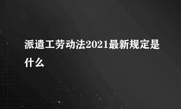 派遣工劳动法2021最新规定是什么
