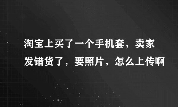 淘宝上买了一个手机套，卖家发错货了，要照片，怎么上传啊