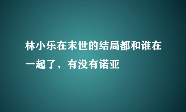 林小乐在末世的结局都和谁在一起了，有没有诺亚