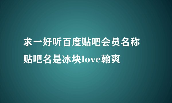 求一好听百度贴吧会员名称 贴吧名是冰块love翰爽