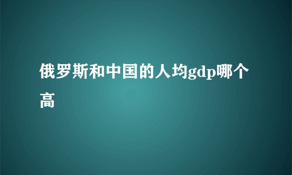 俄罗斯和中国的人均gdp哪个高