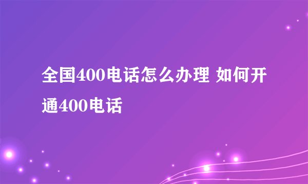 全国400电话怎么办理 如何开通400电话