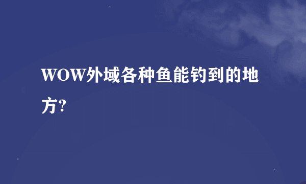 WOW外域各种鱼能钓到的地方?