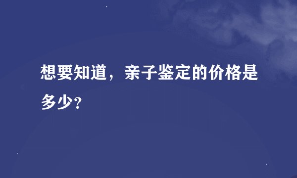 想要知道，亲子鉴定的价格是多少？