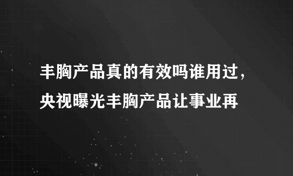 丰胸产品真的有效吗谁用过，央视曝光丰胸产品让事业再