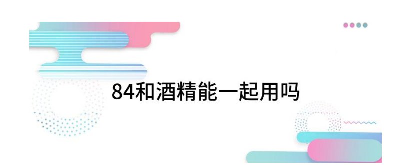 84和酒精能一起使用吗?
