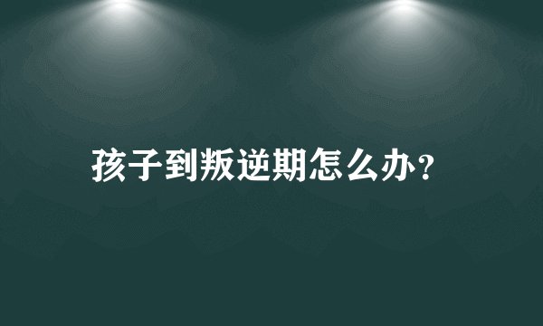 孩子到叛逆期怎么办？