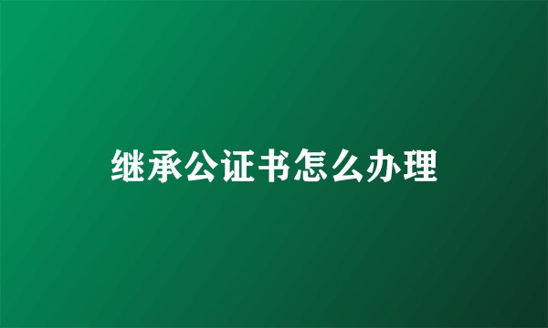 继承公证书怎么办理