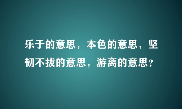 乐于的意思，本色的意思，坚韧不拔的意思，游离的意思？