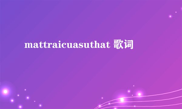 mattraicuasuthat 歌词