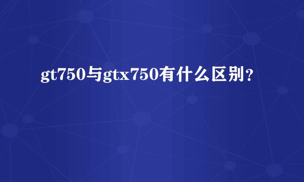 gt750与gtx750有什么区别？