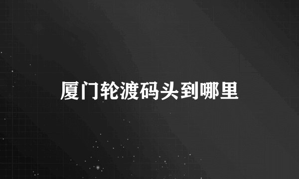 厦门轮渡码头到哪里