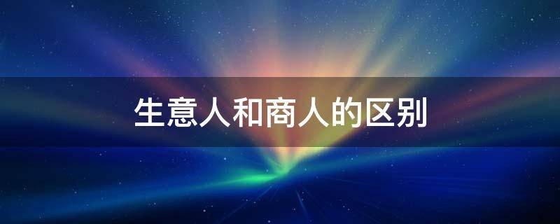 生意人和商人的区别是什么？