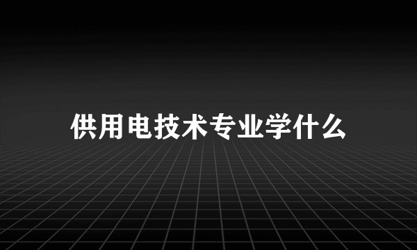 供用电技术专业学什么