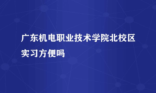 广东机电职业技术学院北校区实习方便吗
