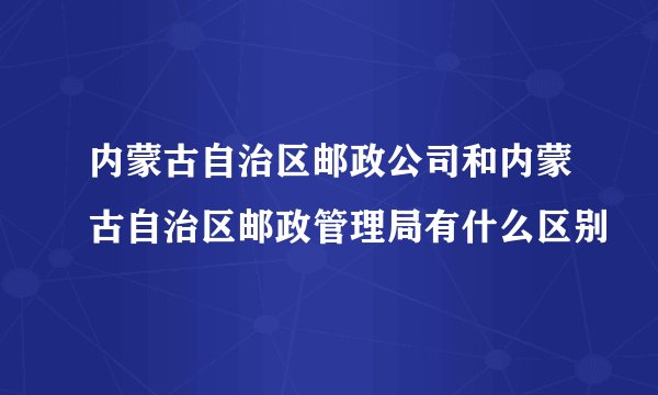 内蒙古自治区邮政公司和内蒙古自治区邮政管理局有什么区别