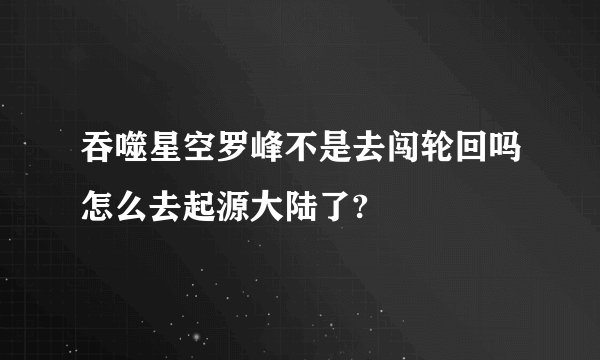 吞噬星空罗峰不是去闯轮回吗怎么去起源大陆了?