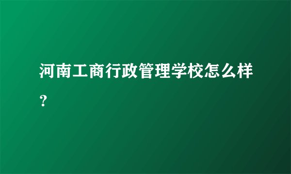 河南工商行政管理学校怎么样？