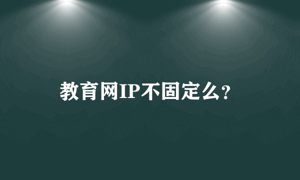 教育网IP不固定么？