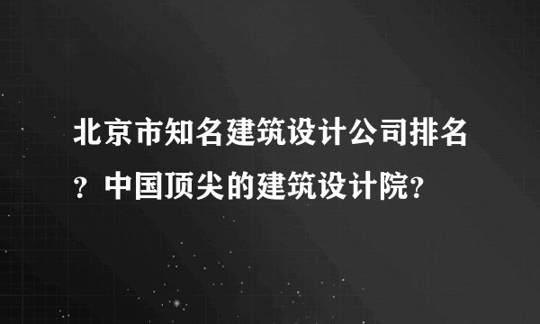 北京市知名建筑设计公司排名？中国顶尖的建筑设计院？