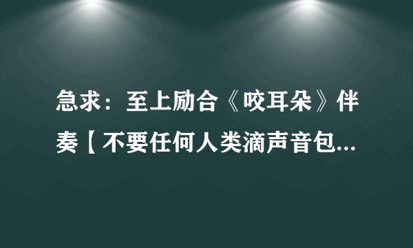 急求：至上励合《咬耳朵》伴奏【不要任何人类滴声音包括前奏间奏结尾还有伴唱神马的。】