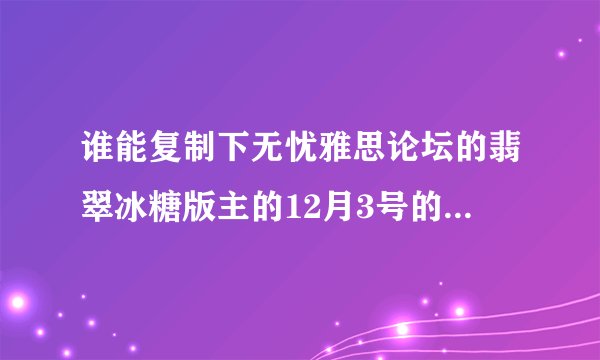 谁能复制下无忧雅思论坛的翡翠冰糖版主的12月3号的预测给我```我打不开哪个网站